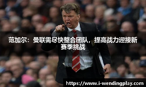 范加尔:曼联需尽快整合团队,提高战力迎接新赛季挑战
