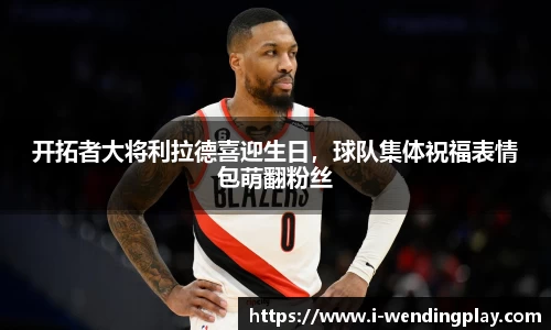 开拓者大将利拉德喜迎生日，球队集体祝福表情包萌翻粉丝