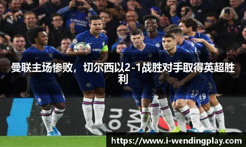 曼联主场惨败，切尔西以2-1战胜对手取得英超胜利