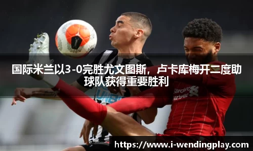 国际米兰以3-0完胜尤文图斯，卢卡库梅开二度助球队获得重要胜利