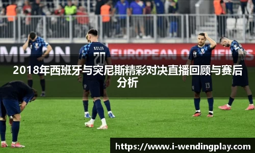 2018年西班牙与突尼斯精彩对决直播回顾与赛后分析