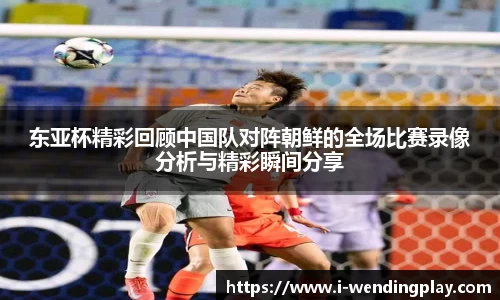东亚杯精彩回顾中国队对阵朝鲜的全场比赛录像分析与精彩瞬间分享