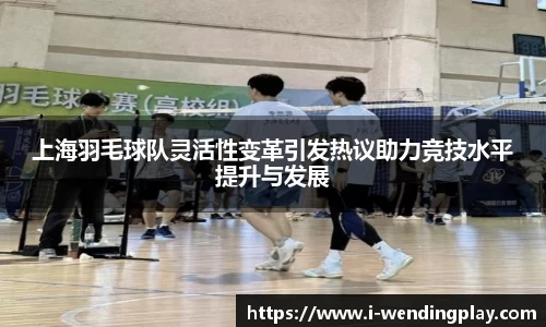 上海羽毛球队灵活性变革引发热议助力竞技水平提升与发展