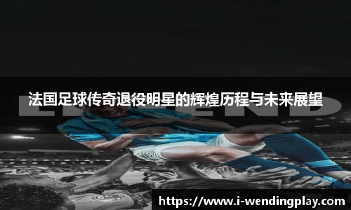 法国足球传奇退役明星的辉煌历程与未来展望