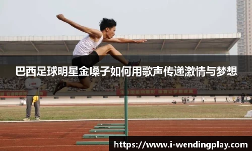 巴西足球明星金嗓子如何用歌声传递激情与梦想